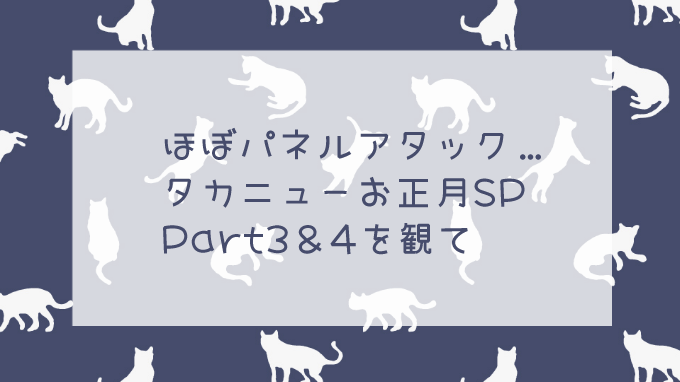 2019タカニューお正月SP、Part3&4の感想。ほぼパネルアタックについて…