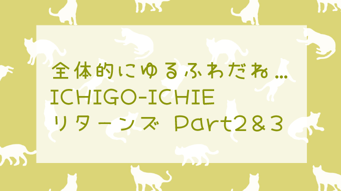 本日もゆるふわな、ICHIGO-ICHIEリターンズ part2＆3