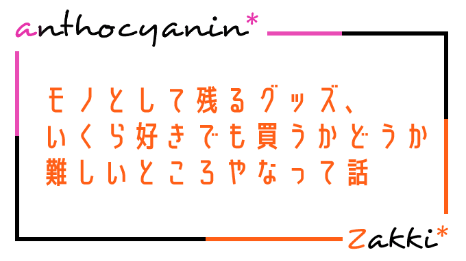 いくら好きなスターさんでも、グッズを買うかって結構難しいよね、という話